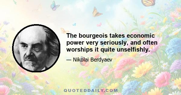 The bourgeois takes economic power very seriously, and often worships it quite unselfishly.