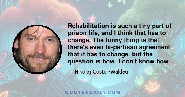 Rehabilitation is such a tiny part of prison life, and I think that has to change. The funny thing is that there's even bi-partisan agreement that it has to change, but the question is how. I don't know how.