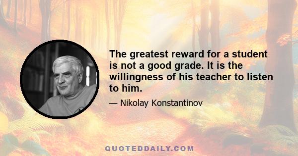 The greatest reward for a student is not a good grade. It is the willingness of his teacher to listen to him.