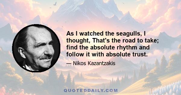 As I watched the seagulls, I thought, That's the road to take; find the absolute rhythm and follow it with absolute trust.