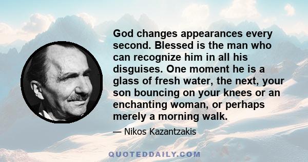 God changes appearances every second. Blessed is the man who can recognize him in all his disguises. One moment he is a glass of fresh water, the next, your son bouncing on your knees or an enchanting woman, or perhaps