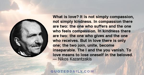 What is love? It is not simply compassion, not simply kindness. In compassion there are two: the one who suffers and the one who feels compassion. In kindness there are two: the one who gives and the one who receives.