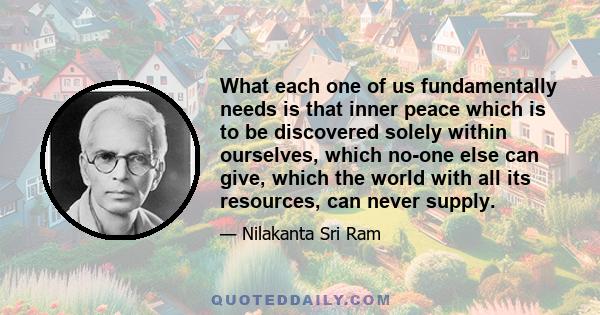 What each one of us fundamentally needs is that inner peace which is to be discovered solely within ourselves, which no-one else can give, which the world with all its resources, can never supply.