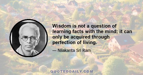 Wisdom is not a question of learning facts with the mind; it can only be acquired through perfection of living.