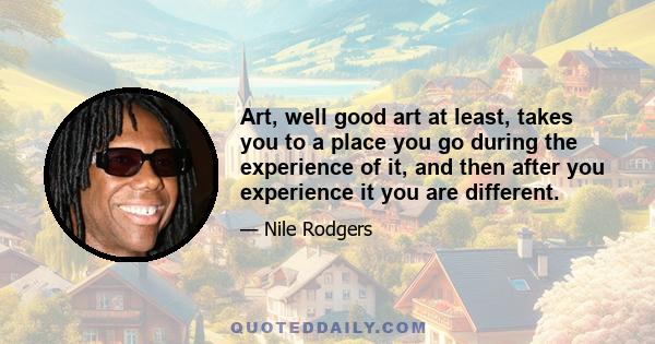 Art, well good art at least, takes you to a place you go during the experience of it, and then after you experience it you are different.