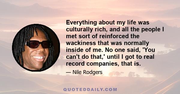 Everything about my life was culturally rich, and all the people I met sort of reinforced the wackiness that was normally inside of me. No one said, 'You can't do that,' until I got to real record companies, that is.