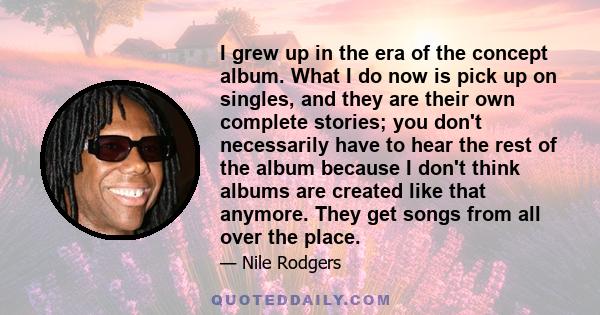 I grew up in the era of the concept album. What I do now is pick up on singles, and they are their own complete stories; you don't necessarily have to hear the rest of the album because I don't think albums are created