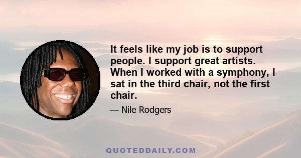 It feels like my job is to support people. I support great artists. When I worked with a symphony, I sat in the third chair, not the first chair.