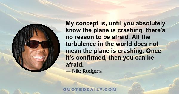 My concept is, until you absolutely know the plane is crashing, there's no reason to be afraid. All the turbulence in the world does not mean the plane is crashing. Once it's confirmed, then you can be afraid.