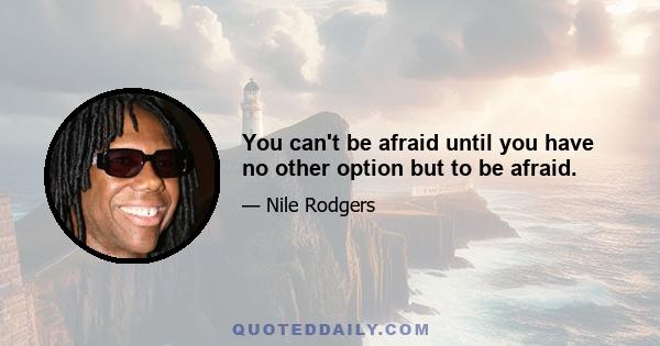 You can't be afraid until you have no other option but to be afraid.