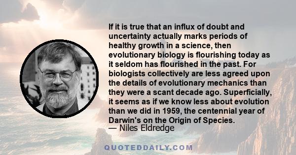 If it is true that an influx of doubt and uncertainty actually marks periods of healthy growth in a science, then evolutionary biology is flourishing today as it seldom has flourished in the past. For biologists