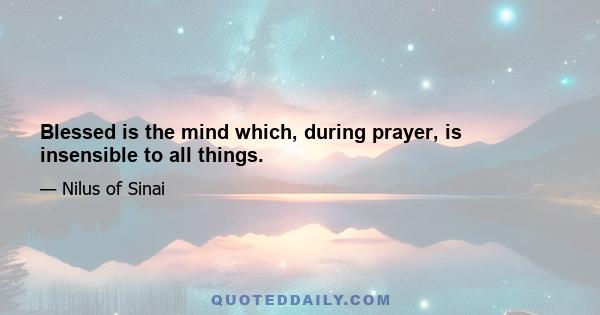 Blessed is the mind which, during prayer, is insensible to all things.