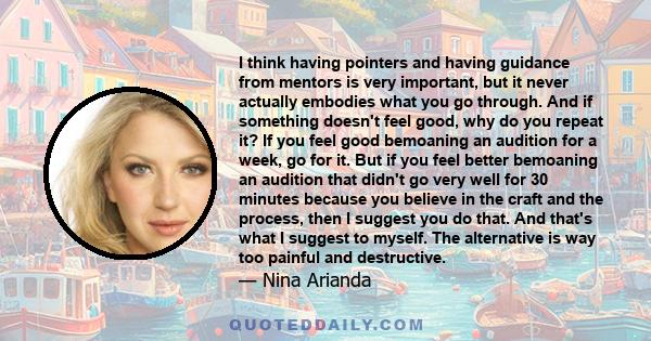 I think having pointers and having guidance from mentors is very important, but it never actually embodies what you go through. And if something doesn't feel good, why do you repeat it? If you feel good bemoaning an