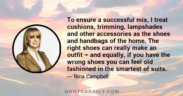 To ensure a successful mix, I treat cushions, trimming, lampshades and other accessories as the shoes and handbags of the home. The right shoes can really make an outfit ~ and equally, if you have the wrong shoes you