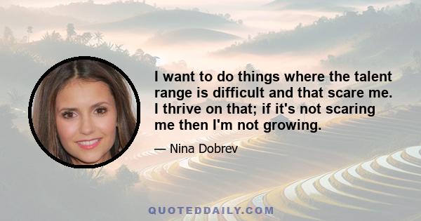 I want to do things where the talent range is difficult and that scare me. I thrive on that; if it's not scaring me then I'm not growing.