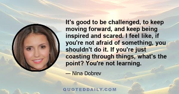 It's good to be challenged, to keep moving forward, and keep being inspired and scared. I feel like, if you're not afraid of something, you shouldn't do it. If you're just coasting through things, what's the point?