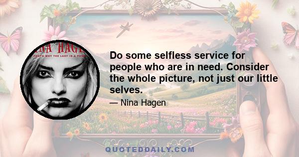 Do some selfless service for people who are in need. Consider the whole picture, not just our little selves.