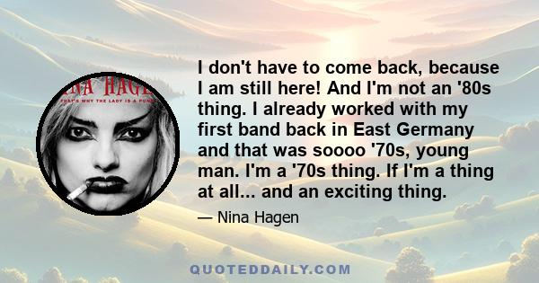 I don't have to come back, because I am still here! And I'm not an '80s thing. I already worked with my first band back in East Germany and that was soooo '70s, young man. I'm a '70s thing. If I'm a thing at all... and