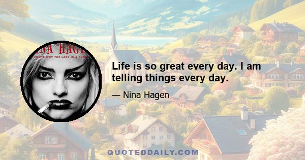 Life is so great every day. I am telling things every day.