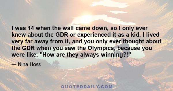 I was 14 when the wall came down, so I only ever knew about the GDR or experienced it as a kid. I lived very far away from it, and you only ever thought about the GDR when you saw the Olympics, because you were like,