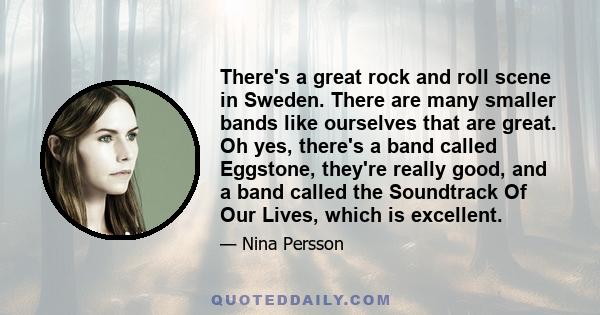 There's a great rock and roll scene in Sweden. There are many smaller bands like ourselves that are great. Oh yes, there's a band called Eggstone, they're really good, and a band called the Soundtrack Of Our Lives,