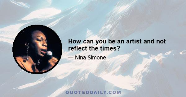 How can you be an artist and not reflect the times?