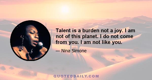 Talent is a burden not a joy. I am not of this planet. I do not come from you. I am not like you.