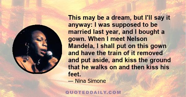 This may be a dream, but I'll say it anyway: I was supposed to be married last year, and I bought a gown. When I meet Nelson Mandela, I shall put on this gown and have the train of it removed and put aside, and kiss the 