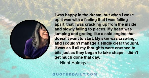 I was happy in the dream; but when I woke up it was with a feeling that I was falling apart, that I was cracking up from the inside and slowly falling to pieces. My heart was jumping and grating like a cold engine that