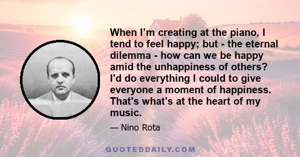 When I’m creating at the piano, I tend to feel happy; but - the eternal dilemma - how can we be happy amid the unhappiness of others? I'd do everything I could to give everyone a moment of happiness. That's what's at