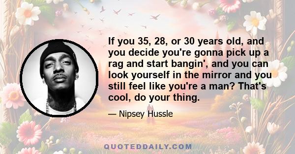 If you 35, 28, or 30 years old, and you decide you're gonna pick up a rag and start bangin', and you can look yourself in the mirror and you still feel like you're a man? That's cool, do your thing.