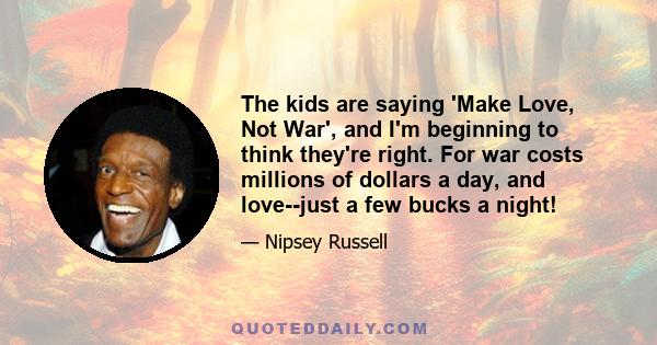 The kids are saying 'Make Love, Not War', and I'm beginning to think they're right. For war costs millions of dollars a day, and love--just a few bucks a night!