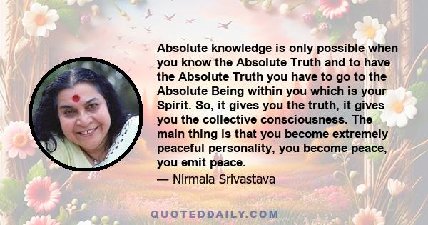 Absolute knowledge is only possible when you know the Absolute Truth and to have the Absolute Truth you have to go to the Absolute Being within you which is your Spirit. So, it gives you the truth, it gives you the