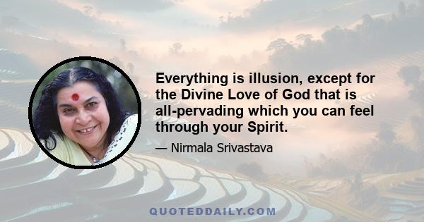 Everything is illusion, except for the Divine Love of God that is all-pervading which you can feel through your Spirit.