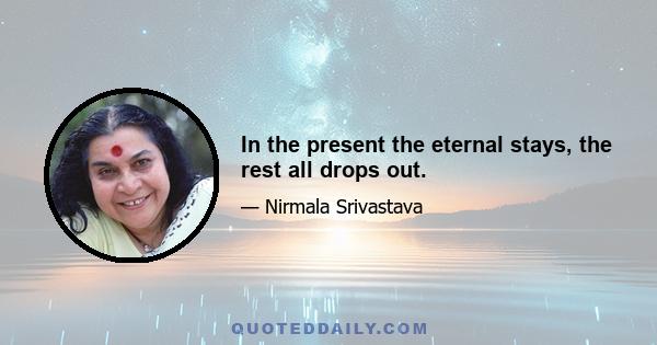 In the present the eternal stays, the rest all drops out.