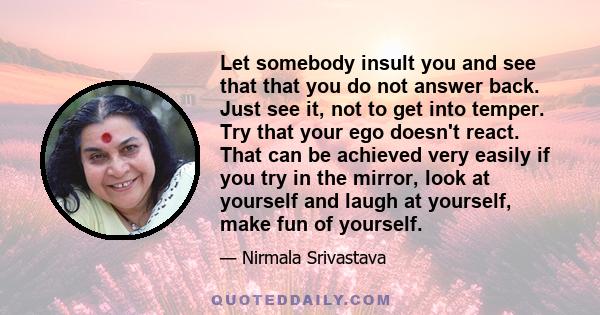 Let somebody insult you and see that that you do not answer back. Just see it, not to get into temper. Try that your ego doesn't react. That can be achieved very easily if you try in the mirror, look at yourself and