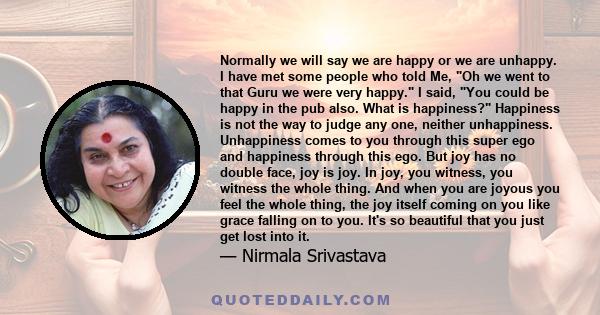 Normally we will say we are happy or we are unhappy. I have met some people who told Me, Oh we went to that Guru we were very happy. I said, You could be happy in the pub also. What is happiness? Happiness is not the