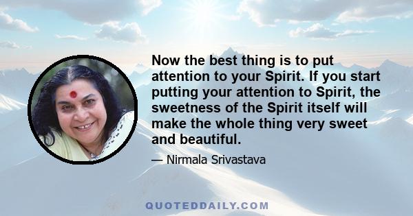 Now the best thing is to put attention to your Spirit. If you start putting your attention to Spirit, the sweetness of the Spirit itself will make the whole thing very sweet and beautiful.