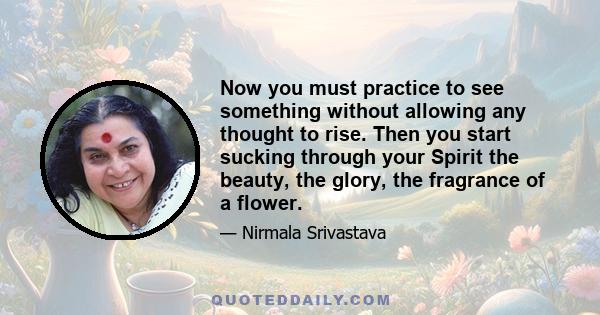 Now you must practice to see something without allowing any thought to rise. Then you start sucking through your Spirit the beauty, the glory, the fragrance of a flower.