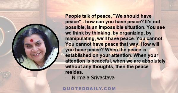 People talk of peace, We should have peace - how can you have peace? It's not possible, is an impossible situation. You see we think by thinking, by organizing, by manipulating, we'll have peace. You cannot. You cannot