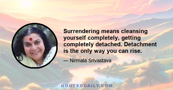 Surrendering means cleansing yourself completely, getting completely detached. Detachment is the only way you can rise.