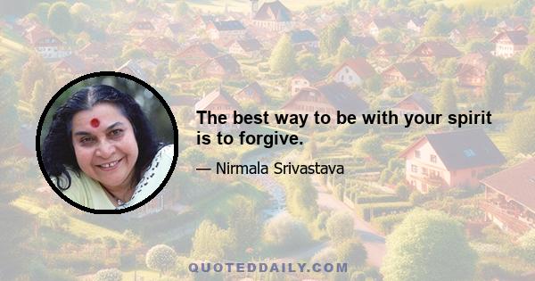 The best way to be with your spirit is to forgive.