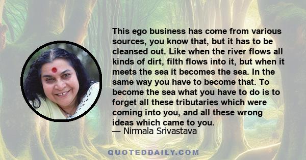 This ego business has come from various sources, you know that, but it has to be cleansed out. Like when the river flows all kinds of dirt, filth flows into it, but when it meets the sea it becomes the sea. In the same