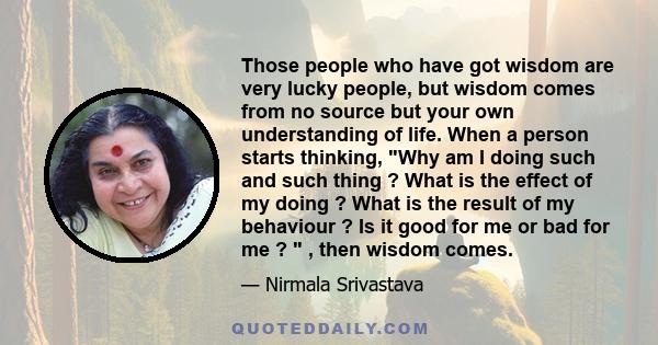 Those people who have got wisdom are very lucky people, but wisdom comes from no source but your own understanding of life. When a person starts thinking, Why am I doing such and such thing ? What is the effect of my