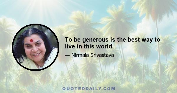 To be generous is the best way to live in this world.