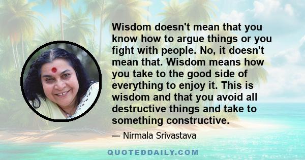 Wisdom doesn't mean that you know how to argue things or you fight with people. No, it doesn't mean that. Wisdom means how you take to the good side of everything to enjoy it. This is wisdom and that you avoid all