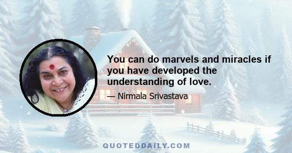 You can do marvels and miracles if you have developed the understanding of love.