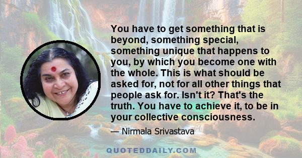 You have to get something that is beyond, something special, something unique that happens to you, by which you become one with the whole. This is what should be asked for, not for all other things that people ask for.