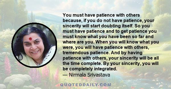 You must have patience with others because, if you do not have patience, your sincerity will start doubting itself. So you must have patience and to get patience you must know what you have been so far and where are