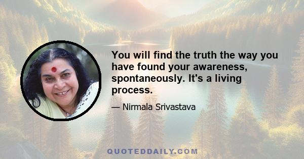 You will find the truth the way you have found your awareness, spontaneously. It's a living process.